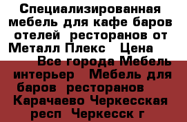 Специализированная мебель для кафе,баров,отелей, ресторанов от Металл Плекс › Цена ­ 5 000 - Все города Мебель, интерьер » Мебель для баров, ресторанов   . Карачаево-Черкесская респ.,Черкесск г.